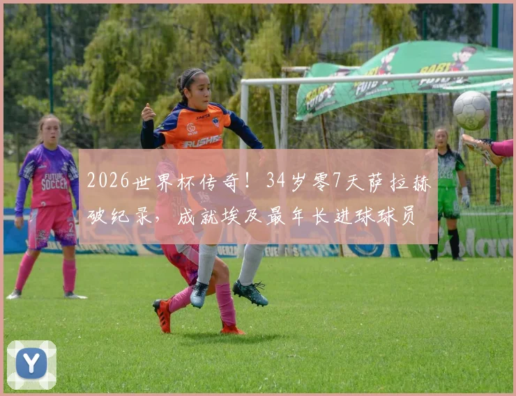 2026世界杯传奇!34岁零7天萨拉赫破纪录,成就埃及最年长进球球员