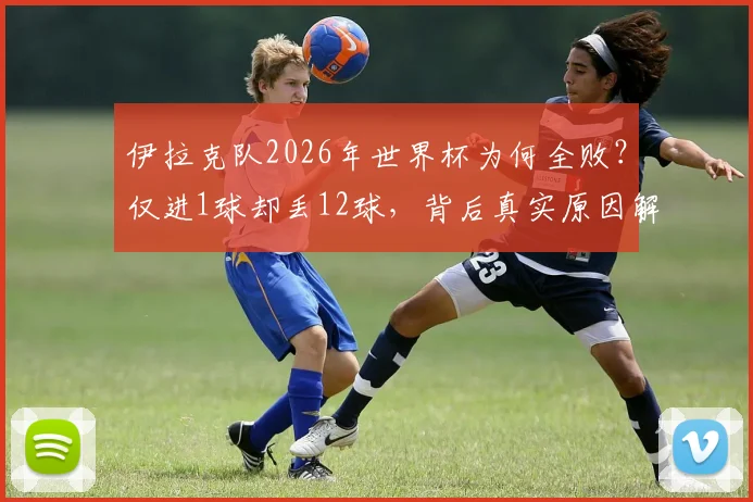 伊拉克队2026年世界杯为何全败？仅进1球却丢12球，背后真实原因解析