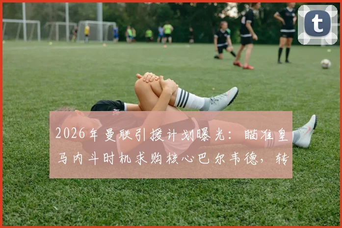 2026年曼联引援计划曝光：瞄准皇马内斗时机求购核心巴尔韦德，转会市场最新动态分析
