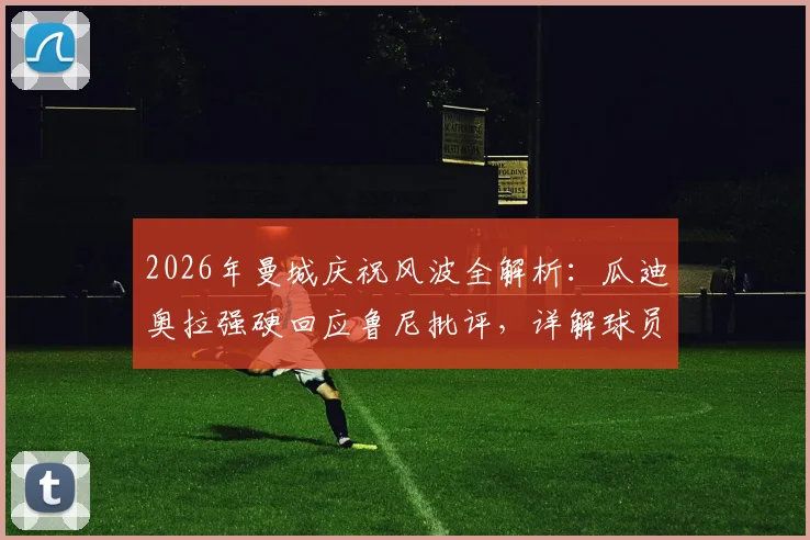 2026年曼城庆祝风波全解析:瓜迪奥拉强硬回应鲁尼批评,详解球员为何能随心所欲庆祝