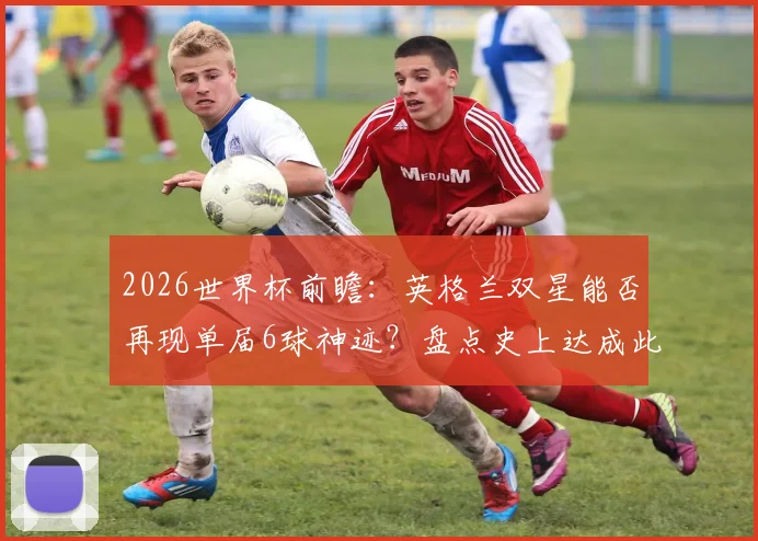 2026世界杯前瞻：英格兰双星能否再现单届6球神迹？盘点史上达成此成就的锋线组合与关键球员