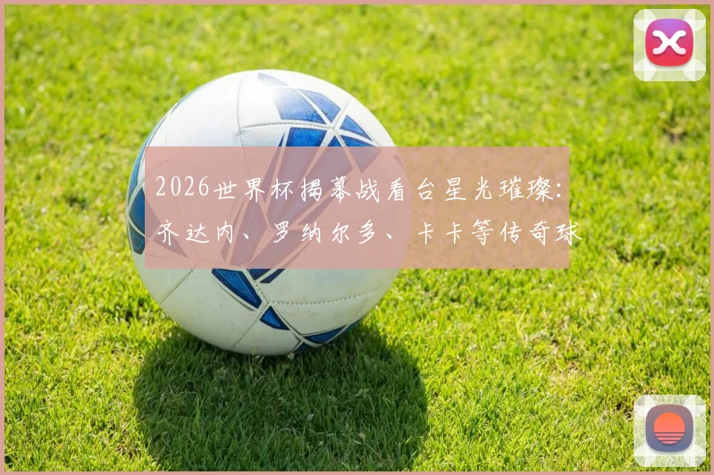2026世界杯揭幕战看台星光璀璨：齐达内、罗纳尔多、卡卡等传奇球星空降现场，观战巴西队首秀