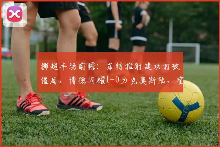 挪超半场前瞻：菲特推射建功打破僵局，博德闪耀1-0力克奥斯陆，霍格造险难挽败局