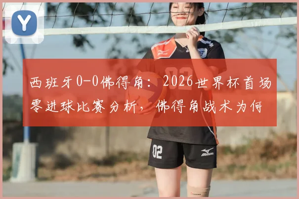 西班牙0-0佛得角:2026世界杯首场零进球比赛分析,佛得角战术为何能逼平强敌?
