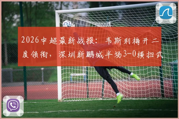 2026中超最新战报：韦斯利梅开二度领衔，深圳新鹏城半场3-0横扫武汉三镇，本科维奇锦上添花