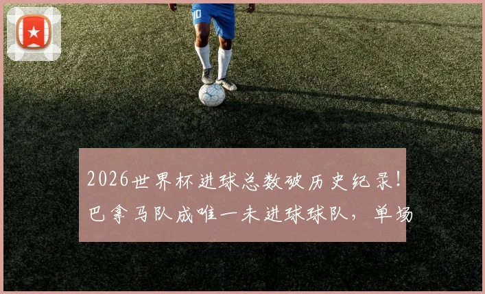 2026世界杯进球总数破历史纪录！巴拿马队成唯一未进球球队，单场进球大战盘点