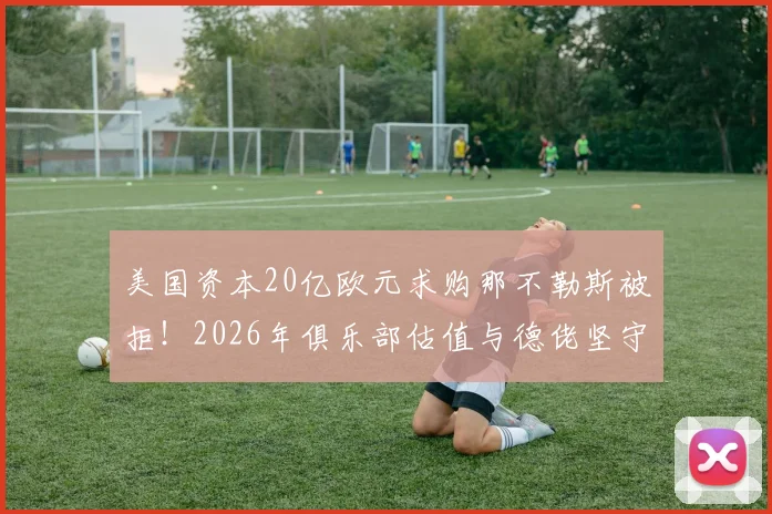 美国资本20亿欧元求购那不勒斯被拒！2026年俱乐部估值与德佬坚守的背后逻辑