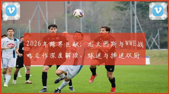 2026年跨界巨献:尤文图斯与WWE战略合作深度解读,球迷与摔迷双厨狂喜