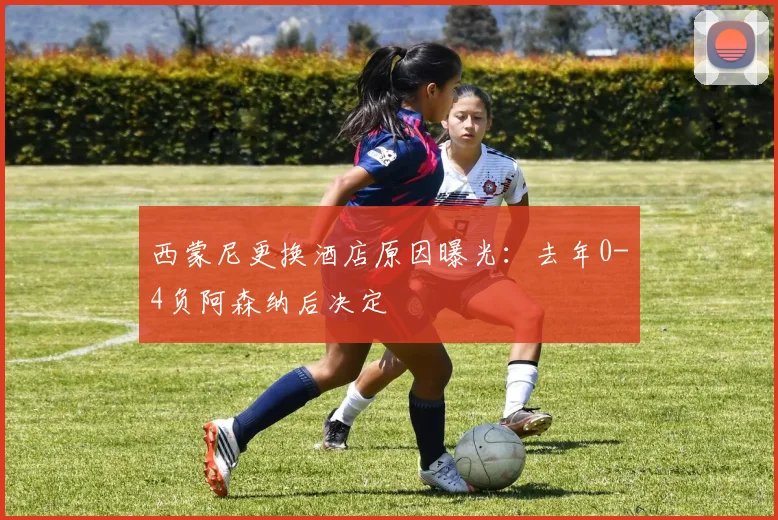 西蒙尼更换酒店原因曝光:去年0-4负阿森纳后决定