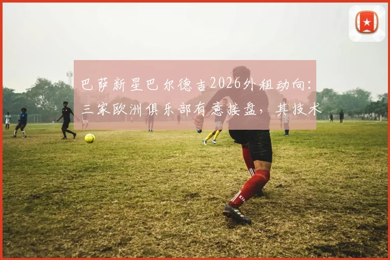 巴萨新星巴尔德吉2026外租动向:三家欧洲俱乐部有意接盘,其技术特点与未来前景分析