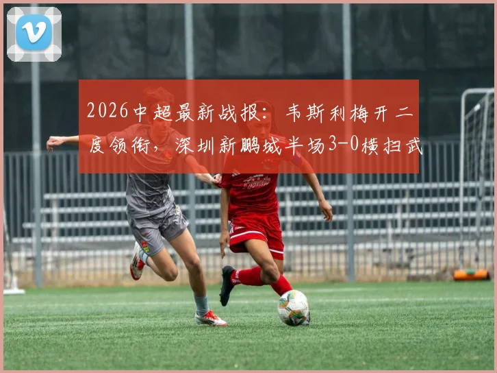 2026中超最新战报：韦斯利梅开二度领衔，深圳新鹏城半场3-0横扫武汉三镇，本科维奇锦上添花